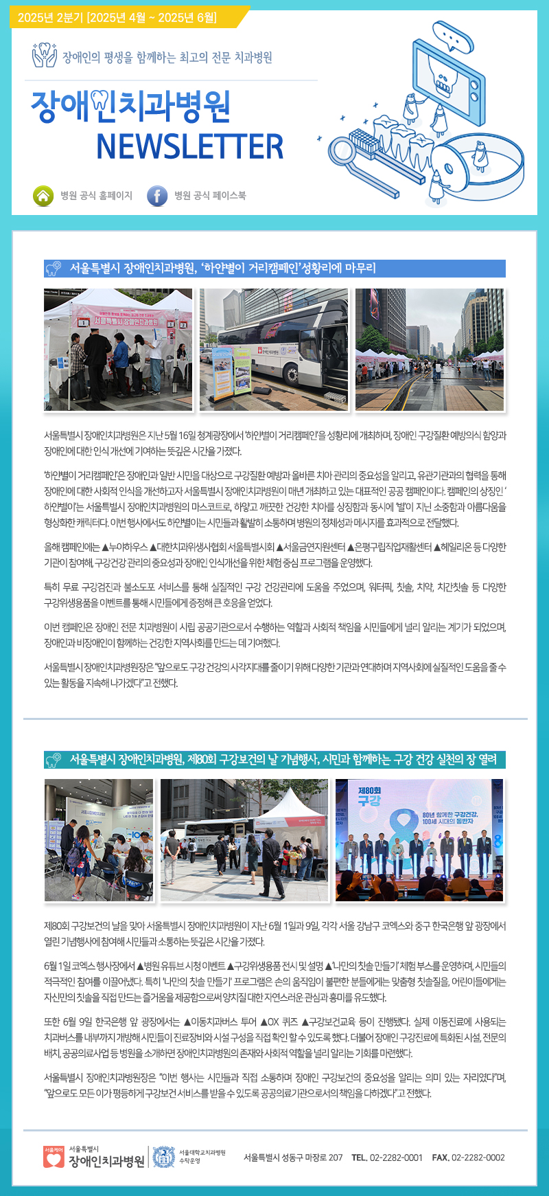 2025년 2분기 [2025년 4월 ~ 2025년 6월]
         
         장애인의 평생을 함께하는 최고의 전문 치과병원
         장애인치과병원 NEWSLETTER
         
         서울특별시 장애인치과병원, ‘하얀별이 거리캠페인’ 성황리에 마무리
         서울특별시 장애인치과병원은 지난 5월 16일 청계광장에서 ‘하얀별이 거리캠페인’을 성황리에 개최하며, 장애인구강질환예방의 중요성과 장애인에 대한 인식 개선에 기여하는 뜻깊은 시간을 가졌다.
         ‘하얀별이 거리캠페인’은 장애인과 일반 시민을 대상으로 구강질환 예방과 올바른 치아 관리의 중요성을 알리고, 유관기관의 협력 등을 통해 장애인에 대한 사회적 인식을 개선하고 서울특별시 장애인치과병원이 진행하고 있는 치과의료 서비스에 대한 정보를 제공하는 행사였다. 캠페인의 상징인 ‘하얀별’은 서울특별시 장애인치과병원의 미션을 대표하는 이미지로, 매년 진행되는 이 행사는 많은 시민들에게 큰 호응을 얻었다.
         올해 캠페인에는 누야하우스, 대한치과위생사회 서울특별시회, 서울금연지원센터, 은평구립직업재활센터, 헤일리온 등 다양한 기관이 참여하여, 구강건강관리의 중요성과 장애인 인식개선을 위한 체험 중심 프로그램을 운영하였다.
         
         특히 무료 구강검진과 불소도포 서비스를 통해 실질적인 구강 건강관리 지원을 주었으며, 워터펀, 칫솔, 치약, 치간칫솔 등 다양한 구강위생용품을 이벤트를 통해 시민들에게 중점적으로 홍보하는 큰 호응을 얻었다.
         이번 캠페인은 장애인 전문 치과병원의 시립 공공기관으로서 수행하는 '연합한 사회적 책임을 시민들에게 널리 알리는 계기'가 되었으며, 장애인과 일반 시민이 함께하는 건강한 사회를 만드는 데 기여했다.
         서울특별시 장애인치과병원은 “앞으로도 구강 건강의 중요성을 알리기 위해 다양한 기관과 연대하며 실질적인 도움을 줄 수 있는 활동을 지속적으로 이어가겠다”고 전했다.
         
         서울특별시 장애인치과병원, 제30회 구강보건의 날 기념행사, 시민과 함께하는 구강 건강 실천의 장 열려
         제30회 구강보건의 날을 맞아 서울특별시 장애인치과병원은 지난 6월 1일과 9일, 각각 서울 강남구 코엑스와 중구 한국은행 앞 광장에서 열리며 시민들과 함께 소통하는 뜻깊은 시간을 가졌다.
         6월 1일 국회에서 행사장에서 서울특별시 장애인치과병원은 구강위생용품 전시 및 설명, ‘나만의 치약 만들기’ 체험 부스를 운영하며 시민들의 적극적인 참여를 이끌어냈다. 특히 ‘나만의 치약 만들기’ 프로그램은 손으로 직접 만든 불소치약을 만드는 맞춤형 치아교육으로, 어린이들에게는 자가치약을 직접 만드는 즐거움을 제공하고 장애인 및 대다수 시민들에게는 구강관리의 중요성을 재인식할 수 있는 기회를 제공했다.
         또한 6월 9일 한국은행 앞 광장에서 서울특별시 장애인치과병원은 이동치과버스 투어, A X 퀴즈 구강건강의료 등 각종 진행되었으며, 실내 이동치료가 필요한 시민들에게 기초적인 치료서비스를 제공하는 사업도 진행됐다. 대변동장애인구강건강 특화시설, 전문의 비법으로 구강질환을 상담하는 기회를 제공하며 시민들의 큰 호응을 받았다.
         
         서울특별시 장애인치과병원은 “이번 행사들은 지역사회의 적극적인 참여와 함께 장애인 구강건강의 중요성을 알리는 의미 있는 자리였으며, 앞으로 모든 시민들이 구강건강관리 서비스를 받을 수 있도록 꾸준히 노력할 것”이라고 전했다.