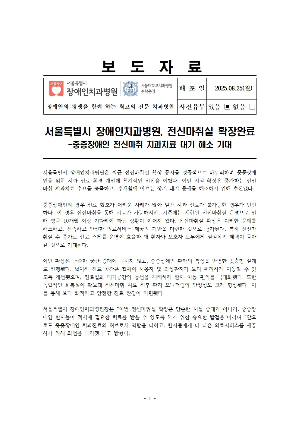 서울특별시 장애인치과병원, 전신마취실 확장완료
         – 중증장애인 전신마취 치과치료 대기 해소 기대 –
         서울특별시 장애인치과병원은 최근 전신마취실 확장 공사를 성공적으로 마무리하며 중증장애인을 위한 치과 진료 환경 개선에 획기적인 진전을 이뤘다. 이번 시설 확장은 증가하는 전신마취 치과치료 수요를 충족하고, 수개월에 이르는 장기 대기 문제를 해소하기 위해 추진됐다.
         중증장애인의 경우 진료 협조가 어려운 사례가 많아 일반 치과 진료가 불가능한 경우가 빈번하다. 이 경우 전신마취를 통해 치료가 가능하지만, 기존에는 제한된 전신마취실 운영으로 인해 평균 10개월 이상의 긴 대기현상을 감수해야 하는 상황이 이어져 왔다. 전신마취실 확장은 이러한 문제를 해소하고, 신속하고 안전한 의료서비스 제공의 기반을 마련한 것으로 평가된다. 특히 전신마취실 수 증가로 진료 스케줄 운영의 효율화 돼 환자와 보호자 모두에게 실질적인 혜택이 돌아갈 것으로 기대된다.
         이번 확장은 단순한 공간 증대에 그치지 않고, 중증장애인 환자의 특성을 반영한 맞춤형 설계로 진행됐다. 넓어진 진료 공간은 휠체어 사용자 및 와상환자가 보다 편리하게 이동할 수 있도록 개선됐으며, 진료실과 대기공간의 동선을 재배치해 환자 이동 편의를 극대화했다. 또한 독립적인 회복실이 확보되어 전신마취 치료 전후 환자 모니터링의 안정성도 크게 향상됐다. 이를 통해 보다 쾌적하고 안전한 진료 환경이 마련됐다.
         서울특별시 장애인치과병원은 “이번 전신마취실 확장은 단순한 시설 증대가 아니라, 중증장애인 환자들이 적시에 필요한 치료를 받을 수 있도록 하기 위한 중요한 발걸음”이라며 “앞으로도 중증장애인 치과진료의 허브로서 역할을 다하고, 환자들에게 더 나은 의료서비스를 제공하기 위해 최선을 다하겠다”고 밝혔다.