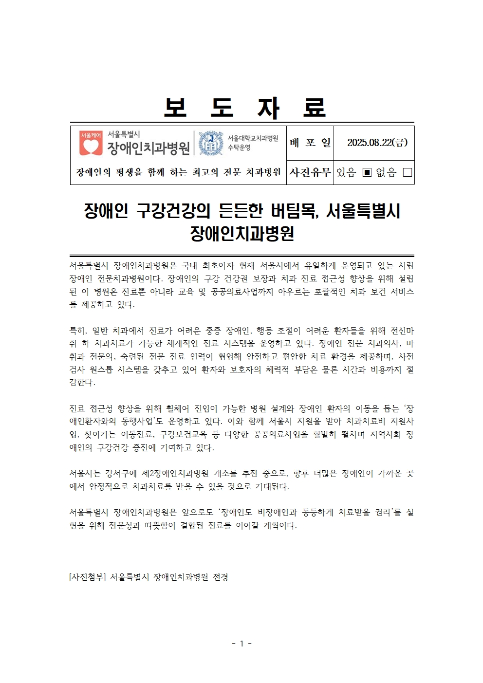 장애인 구강건강의 든든한 버팀목, 서울특별시 장애인치과병원
         서울특별시 장애인치과병원은 국내 최초이자 현재 서울시에서 유일하게 운영되고 있는 시립 장애인 전문치과병원이다. 장애인의 구강 건강권 보장과 치과 진료 접근성 향상을 위해 설립된 이 병원은 진료뿐 아니라 교육 및 공공의료사업까지 아우르는 포괄적인 치과 보건 서비스를 제공하고 있다.
         특히, 일반 치과에서 진료가 어려운 중증 장애인, 행동 조절의 어려운 환자들을 위해 전신마취 하 치과치료가 가능한 체계적인 진료 시스템을 운영하고 있다. 서울시 전문 치과의사, 마취 전문의, 숙련된 진료 보조 인력의 협업에 따라 안전하고 편안하게 치료받을 수 있도록 첨단 검사 원스톱 시스템을 갖추고 있어 환자와 보호자의 체력적 부담은 물론 시간과 비용까지 절감한다.
         
         진료 접근성 향상을 위해 휠체어 진입이 가능한 병원 설계와 장애인 환자의 이동을 돕는 ‘장애인환자의 동행서비스’를 운영하고 있다.
         이와 함께 서울시 지원을 받아 치과치료비 지원사업, 찾아가는 이동진료, 구강보건교육 등 다양한 공공의료사업을 활발히 펼치며 지역사회 장애인의 구강건강 증진에 기여하고 있다.
         서울시는 강서구에 제2장애인치과병원 개소를 추진 중으로, 향후 더많은 장애인이 가까운 곳에서 안정적으로 치과치료를 받을 수 있을 것으로 기대된다.
         
         서울특별시 장애인치과병원은 앞으로도 ‘장애인도 비장애인과 동등하게 치료받을 권리’를 실현을 위해 전문성과 따뜻함이 결합된 진료를 이어갈 계획이다.