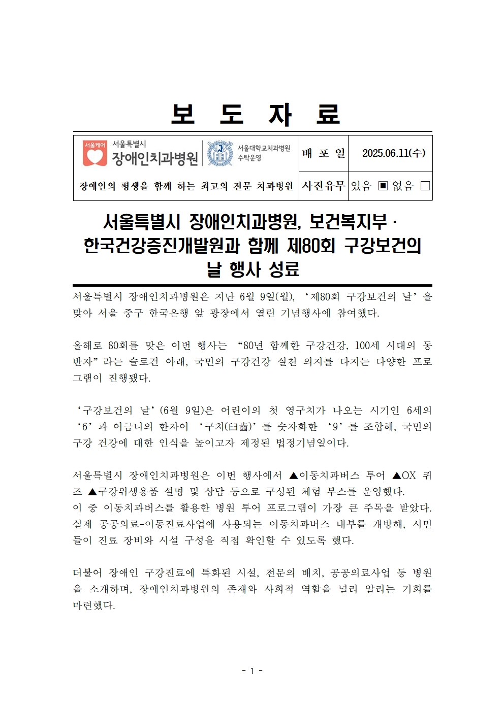 서울특별시 장애인치과병원, 보건복지부·한국건강증진개발원과 함께 제80회 구강보건의 날 행사 성료

         서울특별시 장애인치과병원은 지난 6월 9일(월), ‘제80회 구강보건의 날’을 맞아 서울 중구 한국은행 앞 광장에서 열린 기념행사에 참여하였다.
         올해로 80회를 맞은 이번 행사는 “80년 함께한 구강건강, 100세 시대의 동반자”라는 슬로건 아래, 국민의 구강건강 실천 의지를 다지는 다양한 프로그램이 진행됐다.

         ‘구강보건의 날’(6월 9일)은 어린이의 첫 영구치가 나오는 시기인 6세의 ‘6’과 어금니의 한자어 ‘구치(臼齒)’를 숫자화한 ‘9’를 조합해, 국민의 구강 건강에 대한 인식을 높이고자 제정된 법정기념일이다.
         서울특별시 장애인치과병원은 이번 행사에서 ▲이동치과버스 투어 ▲OX 퀴즈 ▲구강위생용품 설명 및 상담 등으로 구성된 체험 부스를 운영했다. 이 중 이동치과버스를 활용한 병원 투어 프로그램이 가장 큰 주목을 받았다. 실제 공공의료·이동진료사업에 사용되는 이동치과버스 내부를 개방해, 시민들이 진료 장비와 시설 구성을 직접 확인할 수 있도록 했다.
         더불어 장애인 구강진료에 특화된 시설, 전문의 배치, 공공의료사업 등 병원을 소개하며, 장애인치과병원의 존재와 사회적 역할을 널리 알리는 기회를 마련했다.
         
         이어 진행된 OX 퀴즈는 병원에 대한 정보를 토대로 구성되어, 시민들이 즐겁게 참여하면서도 자연스럽게 병원에 대한 이해를 높일 수 있었다.
         
         구강위생용품 설명 부스에서는 첨단칫솔, 삼면칫솔 등 다양한 구강관리 도구 사용법을 안내하며 실생활에 도움이 되는 구강건강 정보를 제공했다.
         
         서울특별시 장애인치과병원장은 이번 행사는 장애인 전문치과병원의 존재와 공공의료기관으로서의 사명을 널리 알리는 뜻깊은 자리였다며
         앞으로도 다양한 현장 활동을 통해 시민들과 소통하고, 장애인을 포함한 모든 이들의 구강건강 증진을 위해 꾸준히 노력해 나가겠다고 전했다.