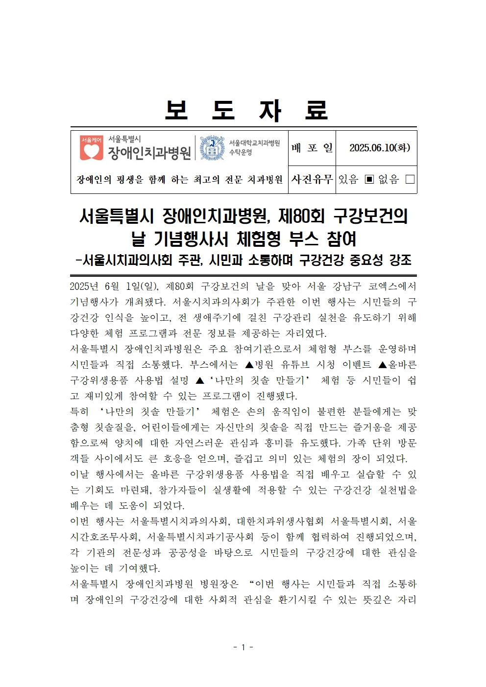 서울특별시 장애인치과병원, 제80회 구강보건의 날 기념행사서 체험형 부스 참여
         
         – 서울시치과의사회 주관, 시민과 소통하며 구강건강 중요성 강조
         2025년 6월 1일(일), 제80회 구강보건의 날을 맞아 서울 강남구 코엑스에서 기념행사가 개최됐다. 
         서울시치과의사회가 주관한 이번 행사는 시민들의 구강건강 인식을 높이고, 전 생애주기에 걸친 구강관리 실천을 유도하기 위해 다양한 체험 프로그램과 전문 정보를 제공하는 자리였다.
         
         서울특별시 장애인치과병원은 주요 참여기관으로서 체험형 부스를 운영하며 시민들과 직접 소통하였다. 
         부스에서는 ▲형광 큐레이션 시연 이벤트 ▲올바른 구강위생용품 사용법 설명 ▲‘나만의 칫솔 만들기’ 체험 등 시민들이 쉽고 재미있게 참여할 수 있는 프로그램이 진행됐다.
         
         특히 ‘나만의 칫솔 만들기’ 체험은 손의 움직임이 불편한 분들에게는 맞춤형 칫솔잡기를, 어린이들에게는 자신만의 칫솔을 직접 만드는 즐거움을 제공하며 올바른 칫솔질에 대한 자연스러운 관심과 흥미를 도모했다. 
         가족 단위 방문객들 사이에서도 큰 호응을 얻으며, 즐겁고 의미 있는 체험의 장이 되었다.이번 행사에서는 올바른 구강위생용품 사용법을 직접 배우고 실습할 수 있는 기회도 마련돼, 참가자들이 일상생활에 적용할 수 있는 구강건강 실천법을 배우는 데 도움이 되었다.
         
         이번 행사는 서울특별시치과의사회, 대한치과위생사협회 서울특별시회, 서울시간호조무사회, 서울특별시치과기공사회 등이 함께 협력하여 진행하였으며, 각 기관의 전문성과 공공성을 바탕으로 시민들의 구강건강에 대한 관심을 높이는 데 기여했다.
         서울특별시 장애인치과병원 병원장은 “이번 행사는 시민들과 직접 소통하며 장애인의 구강건강에 대한 사회적 관심을 환기시킬 수 있는 뜻깊은 자리였다”며 앞으로도 장애인을 포함한 모든 이들이 평등하게 구강보건 서비스를 받을 수 있도록 공공의료기관으로서 책임과 역활을 다하겠다고 밝혔다