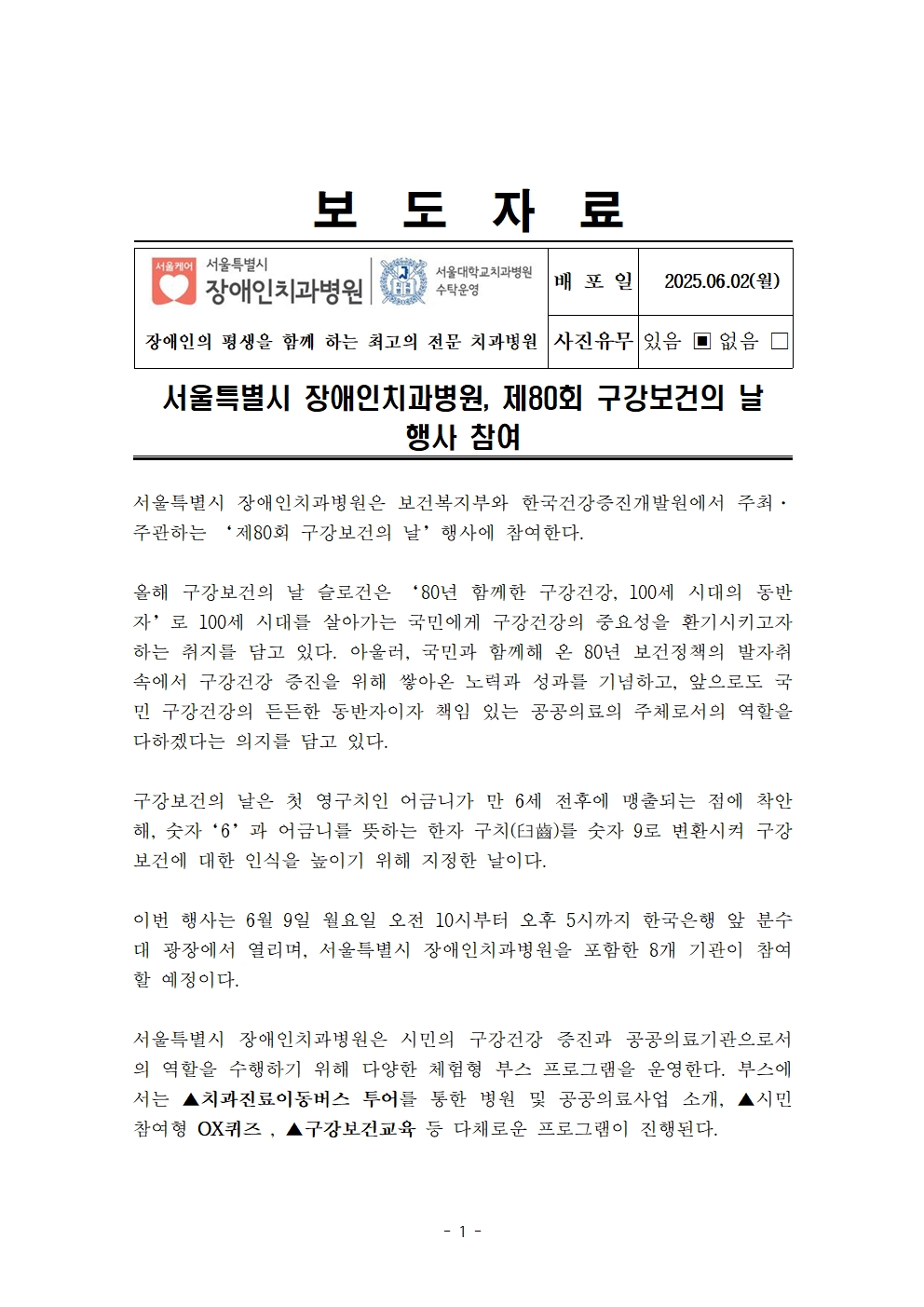 서울특별시 장애인치과병원, 제80회 구강보건의 날 행사 참여
         서울특별시 장애인치과병원은 보건복지부와 한국건강증진개발원에서 주최·주관하는 ‘제80회 구강보건의 날’ 행사에 참여한다.
         올해 구강보건의 날 슬로건은 ‘80년 함께한 구강건강, 100세 시대의 동반자’로 100세 시대를 살아가는 국민에게 구강건강의 중요성을 환기시키고자 하는 취지를 담고 있다.
         아울러, 국민과 함께해 온 80년 보건정책의 발전과 성숙에서 구강건강 증진을 위해 쌓아온 노력과 성과를 기념하고, 앞으로도 국민 구강건강의 든든한 동반자이자 책임 있는 공공의료의 주체로서의 역할을 다하겠다는 의지를 담고 있다.

         구강보건의 날은 첫 영구치인 어금니가 만 6세 전후에 맹출되는 점에 착안해, 숫자 ‘6’과 어금니를 뜻하는 한자 구치(臼齒)를 숫자 9로 변환시켜 구강보건에 대한 인식을 높이기 위해 제정한 날이다.
         이번 행사는 6월 9일 월요일 오전 10시부터 오후 5시까지 한국은행 앞 분수대 광장에서 열리며, 서울특별시 장애인치과병원을 포함한 8개 기관이 참여할 예정이다.

         서울특별시 장애인치과병원은 시민의 구강건강 증진과 공공의료기관으로서의 역할을 수행하기 위해 다양한 체험형 부스 프로그램을 운영한다.
         부스에서는 ▲치과진료이동버스 투어를 통한 병원 및 공공의료사업 소개, ▲시민 참여형 OX퀴즈, ▲구강보건교육 등 다채로운 프로그램이 진행된다.
         
         손원준 병원장은 이번 행사를 통해 구강건강의 중요성을 다시 한번 인식하고, 특히 장애인 구강보건에 대한 관심도 함께 높아지길 바란다며
         앞으로도 서울특별시 장애인치과병원은 구강보건 환경을 조성하고 모두가 치과의료 서비스를 손쉽게 누릴 수 있도록 힘쓰겠다고 전했다.