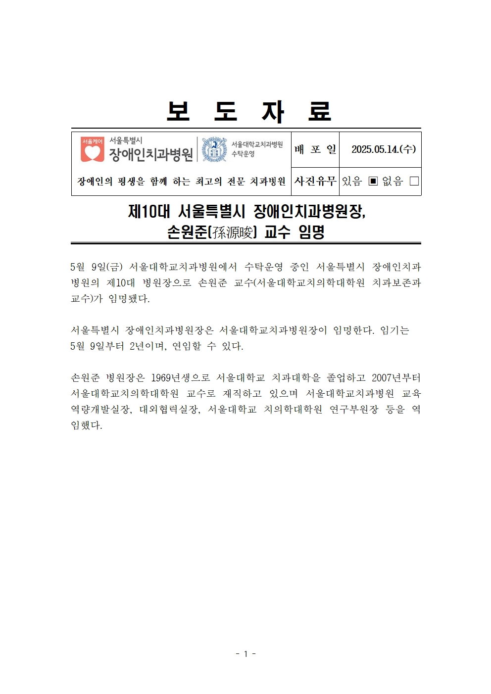 제10대 서울특별시 장애인치과병원장, 손원준(孫源俊) 교수 임명
         5월 9일(금) 서울대학교치과병원에서 수탁운영 중인 서울특별시 장애인치과병원의 제10대 병원장으로 손원준 교수(서울대학교치의학대학원 치과보존과 교수)가 임명됐다.
         서울특별시 장애인치과병원장은 서울대학교치과병원장이 임명한다. 임기는 5월 9일부터 2년이며, 연임할 수 있다.
         손원준 병원장은 1969년생으로 서울대학교 치과대학을 졸업하고 2007년부터 서울대학교치의학대학원 교수로 재직하고 있으며 서울대학교치과병원 교육역량개발실장, 대외협력실장, 서울대학교 치의학대학원 연구부원장 등을 역임했다.
