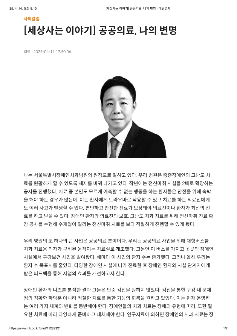 [세상사는 이야기] 공공의료, 나의 변명
         나는 서울특별시장애인치과병원의 원장으로 일하고 있다.
         우리 병원은 중증장애인의 고난도 치료를 원활하게 할 수 있도록 체제를 바꿔 나가고 있다.
         작년에는 전신마취 시설을 2배로 확장하는 공사를 진행했다.
         치료 중 본인도 모르게 예측할 수 없는 행동을 하는 환자들은 안전을 위해 속박을 해야 하는 경우가 많은데, 이는 환자에게 트라우마로 작용할 수 있고 치료를 하는 의료진에게도 여러 사고가 발생할 수 있다.
         편안하고 안전한 진료가 보장돼야 의료진이나 환자가 최선의 진료를 하고 받을 수 있다. 장애인 환자와 의료진의 보호, 고난도 치과 치료를 위해 전신마취 진료 확장 공사를 수행해 수개월이 밀리는 전신마취 치료를 보다 적절하게 진행할 수 있게 됐다.

         우리 병원의 또 하나의 큰 사업은 공공의료 분야이다.
         우리는 공공의료 사업을 위해 대형버스를 치과 치료용 의자가 구비된 움직이는 치료실로 개조했다.
         그동안 이 버스를 가지고 곳곳의 장애인 시설에서 구강보건 사업을 벌여왔다.
         해마다 이 사업의 환자 수는 증가했다. 그러나 올해 우리는 환자 수 목표치를 줄였다.
         다양한 장애인 시설에 나가 진료한 후 장애인 환자와 시설 관계자에게 받은 피드백을 통해 사업의 효과를 개선하고자 한다.

         장애인 환자의 니즈를 분석한 결과 그들은 단순 검진을 원하지 않았다.
         검진을 통한 구강 내 문제점의 정확한 파악뿐 아니라 적절한 치료를 통한 기능의 회복을 원하고 있었다.
         이는 현재 운영하는 여러 가지 제도의 변화를 동반해야 한다.
         장애인들의 치과 치료는 장애의 유형에 따라, 또한 필요한 치료에 따라 다양하게 준비하고 대처해야 한다. 연구자료에 의하면 장애인의 치과 치료는 장애를 가지지 않은 그룹에 비해 시간과 인력이 2.7배 소요된다고 조사됐다. 
         이는 경증장애와 단순한 치료도 포함한 통계로 실제로 소요되는 시간과 인력은 더 높다고 볼 수 있다.