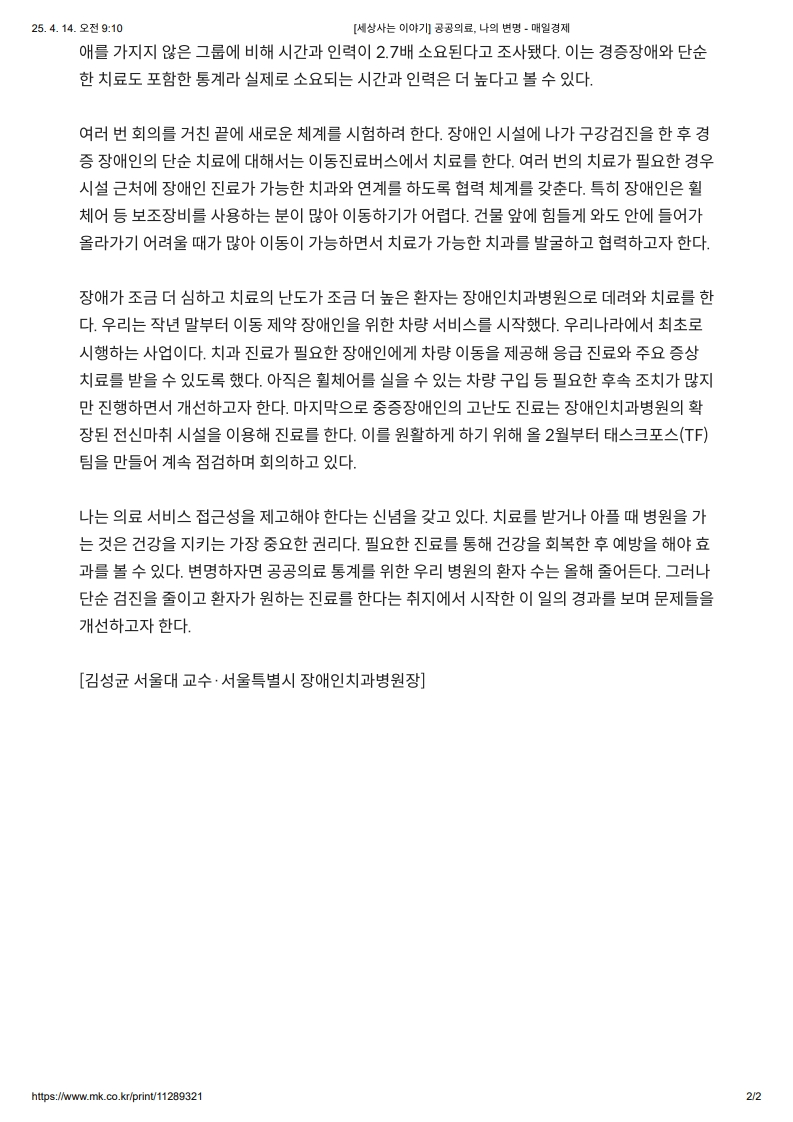여러 번 회의를 거친 끝에 새로운 체계를 시행하려 한다. 
         장애인 시설에 나가 구강검진을 한 후 경중 장애인의 단순 치료에 대해서는 이동진료버스에서 치료를 한다. 
         여러 번의 치료가 필요한 경우 시설 근처에 장애인 진료가 가능한 치과와 연계를 하도록 협력 체계를 갖춘다. 
         특히 장애인은 휠체어 등 보조장비를 사용하는 분이 많아 이동하기가 어렵다. 
         건물 앞에 힘들게 와도 안에 들어가 올라가기가 어려울 때가 많아 이동이 가능하면서 치료가 가능한 치과를 발굴하고 협력하고자 한다.
         
         장애가 조금 더 심하고 치료의 난도가 조금 더 높은 환자는 장애인치과병원으로 데려와 치료를 한다. 
         우리는 작년 말부터 이동 제약 장애인을 위한 차량 서비스를 시작했다. 
         우리나라에서 최초로 시행하는 사업이다. 
         치과 진료가 필요한 장애인에게 차량 이동을 제공해 응급 진료와 주요 증상 치료를 받을 수 있도록 했다. 
         아직은 휠체어를 실을 수 있는 차량 구입 등 필요한 후속 조치가 많지만 진행하면서 개선하고자 한다. 
         마지막으로 중증장애인의 고난도 진료는 장애인치과병원의 확장된 전신마취 시설을 이용해 진료를 한다. 
         이를 원활하게 하기 위해 올 2월부터 태스크포스(TF)팀을 만들어 계속 점검하며 회의하고 있다.
         
         나는 의료 서비스 접근성을 제고해야 한다는 신념을 갖고 있다. 
         치료를 받거나 아플 때 병원을 가는 것은 건강을 지키는 가장 중요한 권리다. 
         필요한 진료를 통해 건강을 회복한 후 예방을 해야 효과를 볼 수 있다. 
         변명하자면 공공의료 통계를 위한 우리 병원의 환자 수는 올해 줄어든다. 
         그러나 단순 검진을 줄이고 환자가 원하는 진료를 한다는 취지에서 시작한 이 일의 경과를 보며 문제들을 개선하고자 한다.
         
         [김성균 서울대 교수 · 서울특별시 장애인치과병원장]