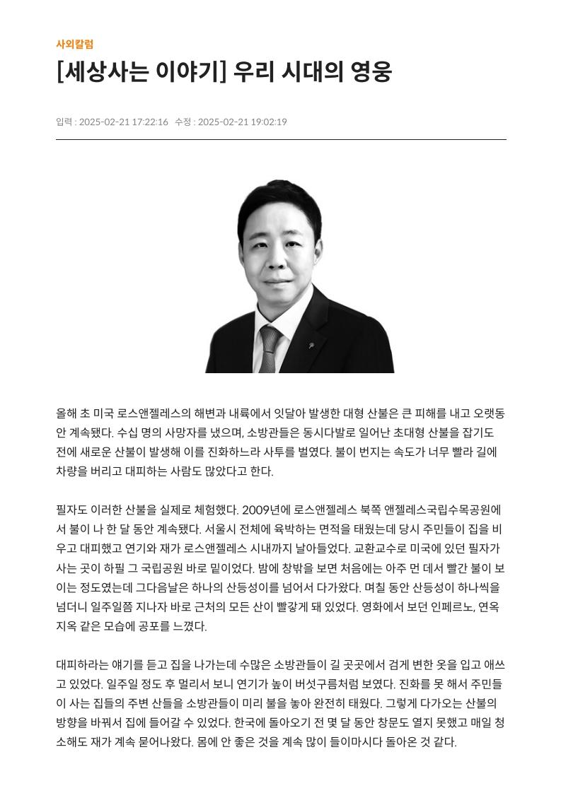 [세상사는 이야기] 우리 시대의 영웅
         
         올해 초 미국 로스앤젤레스의 해변과 내륙에서 잇달아 발생한 대형 산불은 큰 피해를 내고 오랫동안 계속됐다. 
         수십 명의 사망자를 냈으며, 소방관들은 동시다발로 일어난 초대형 산불을 잡기도 전에 새로운 산불이 발생해 이를 진화하느라 사투를 벌였다. 
         불이 번지는 속도가 너무 빨라 길에 차량을 버리고 대피하는 사람도 많았다고 한다.
         
         필자도 이러한 산불을 실제로 체험했다. 2009년에 로스앤젤레스 북쪽 앤젤레스국립수목공원에서 불이 나 한 달 동안 계속됐다. 
         서울시 전체에 육박하는 면적을 태웠는데 당시 주민들이 집을 비우고 대피했고 연기와 재가 로스앤젤레스 시내까지 날아들었다. 
         교환교수로 미국에 있던 필자가 사는 곳이 하필 그 국립공원 바로 밑이었다. 
         밤에 창밖을 보면 처음에는 아주 먼 데서 빨간 불이 보이는 정도였는데 그다음날은 하나의 산등성이를 넘어섰다 다가왔다. 
         며칠 동안 산등성이 하나씩을 넘더니 일주일쯤 지나자 바로 근처의 모든 산이 빨갛게 돼 있었다. 
         영화에서 보던 인페르노, 연옥 지옥 같은 모습에 공포를 느꼈다.
         
         대피하라는 얘기를 듣고 짐을 나가는데 수많은 소방관들이 길 곳곳에서 겉게 변한 옷을 입고 애쓰고 있었다. 
         일주일 정도 후 멀리서 보니 연기가 높이 버섯구름처럼 보였다. 
         진화를 못 해서 주민들이 사는 집들의 주변 산들을 소방관들이 미리 불을 놔 완전히 태웠다. 
         그렇게 다가오는 산불의 방향을 바꿔서 집에 들어갈 수 있었다. 
         한국에 돌아오기 전 몇 달 동안 창문도 열지 못하고 매일 청소해도 재가 계속 묻어나왔다. 
         몸에 안 좋은 것을 계속 많이 들이마시고 돌아온 것 같다.
