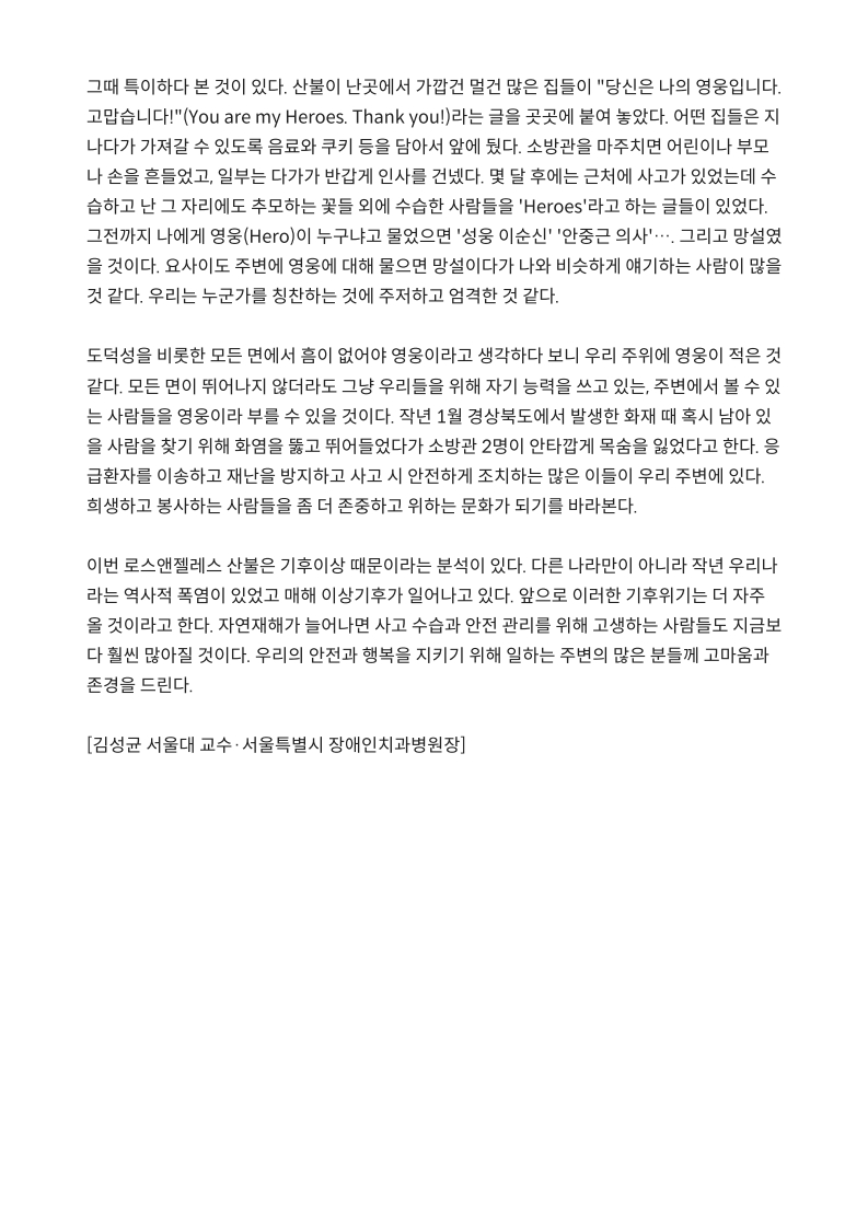그때 특히하던 본 것이 있다. 
         산불이 난곳에서 가깝건 멀건 많은 집들이 당신은 나의 영웅입니다. 
         고맙습니다!(‘You are my Heroes. Thank you!)라는 글을 곳곳에 붙여 놓았다. 
         어떤 집들은 지나가다 가져갈 수 있도록 음료수, 쿠키 등을 담아서 앞에 뒀다. 
         소방관을 마주치면 어린이나 부모나 손을 흔들었고, 일부는 다가가 반갑게 인사를 건넸다. 
         몇 달 후에는 근처에 사고가 있었는데 수습하고 난 그 자리에도 추모하는 꽃들 외에 수습한 사람들을 'Heroes'라고 하는 글들이 있었다. 
         그때까지 나에게 영웅(Hero)이 누구냐고 물었으면 '성웅 이순신' '안중근 의사'⋯. 그리고 망설였을 것이다. 요사이도 주변에 영웅에 대해 물으면 망설이다가 나와 비슷하게 얘기하는 사람이 많을 것 같다. 
         우리는 누군가를 칭찬하는 것에 주저하고 엄격한 것 같다.
         
         도덕성을 비롯한 모든 면에서 흠이 없어야 영웅이라고 생각하다 보니 우리 주위에 영웅이 적은 것 같다. 
         모든 면이 뛰어나지 않더라도 그냥 우리들을 위해 자기 능력을 쓰고 있는, 주변에서 볼 수 있는 사람들을 영웅이라고 부를 수 있을 것이다. 
         작년 1월 경상북도에서 발생한 화재 때 혹시 남아있을 사람을 찾기 위해 화염을 뚫고 뛰어들었다가 소방관 2명이 안타깝게 목숨을 잃었다고 한다. 
         응급환자를 이송하고 재난을 방지하고 사고 시 안전하게 조치하는 많은 이들이 우리 주변에 있다. 
         희생하고 봉사하는 사람들을 좀 더 존중하고 위하는 문화가 되기를 바라본다.
         
         이번 로스앤젤레스 산불은 기후이상 때문이라는 분석이 있다. 
         다른 나라만이 아니라 작년 우리나라는 역사적 폭염이 있었고 매해 이상기후가 일어나고 있다. 
         앞으로 이러한 기후위기는 더 자주 올 것이라고 한다. 
         자연재해가 늘어난다면 사고 수습과 안전 관리를 위해 고생하는 사람들도 지금보다 훨씬 많아질 것이다. 
         우리의 안전과 행복을 지키기 위해 일하는 주변의 많은 분들께 고마움과 존경을 드린다.
         
         [김성균 서울대 교수·서울특별시 장애인치과병원장]