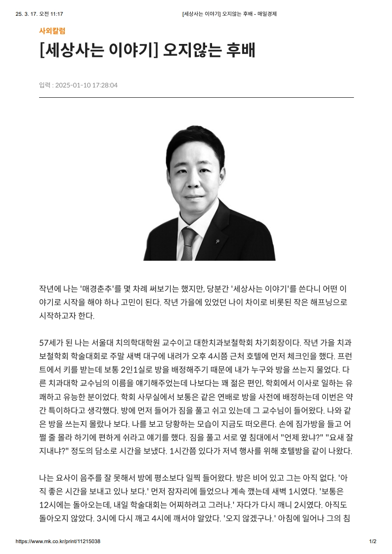 [세상사는 이야기] 오지않는 후배

         작년에는 '매경춘추'를 몇 차례 써보기는 했지만, 당분간 ‘세상사는 이야기’를 쓴다니 어떤 이야기로 시작을 해야 하나 고민이 된다.
         작년 가을에 있었던 나이 차이로 비롯된 작은 해프닝으로 시작하고자 한다.
         57세가 된 나는 서울대 치의학대학원 교수이고 대한치과보철학회 차기회장이다.
         작년 가을 치과보철학회 학술대회로 주말 새벽 대구에 내려가 오후 4시쯤 근처 호텔에 먼저 체크인을 했다.
         프런트에서 키를 받는데 보통 2인1실로 방을 배정해주기 때문에 내가 누구와 방을 쓰는지 물었다.
         다른 치과대학 교수님의 이름을 얘기해주었는데 나보다는 꽤 젊은 편인, 학회에서 이사로 일하는 유쾌하고 유능한 분이었다.
         학회 사무실에서 보통은 같은 연배로 방을 사전에 배정하는데 이번은 약간 특이하다고 생각했다.
         방에 먼저 들어가 짐을 풀고 쉬고 있는데, 그 교수님이 들어왔다. 나와 같은 방을 쓰는지 몰랐나 보다.
         나를 보고 당황하는 모습이 지금도 떠오른다.
         손에 짐가방을 들고 어쩔 줄 몰라 하기에 편하게 쉬라고 얘기를 했다.
         짐을 풀고 서로 옆 침대에서 “언제 왔다?”, “요새 잘 지내냐?” 정도의 담소로 시간을 보냈다.
         1시간쯤 있다가 저녁 행사를 위해 호텔 밖을 같이 나왔다.

         나는 오히려 음주를 잘 못해서 방에 평소보다 일찍 들어왔다.
         방은 비어 있고 그는 오지 않았다.
         ‘아직 좋은 시간을 보내고 있나 보다.’ 먼저 잠자리에 들었으나 계속 깼는데 새벽 1시였다.
         ‘보통은 12시엔 들어오는데, 내일 학술대회는 일찍부터 그런데.’ 자다 다시 깨니 2시였다. 아직도 돌아오지 않았다.
         3시에 다시 깨고 4시에 깨어서 알았다. ‘오지 않았구나.’ 아침에 일어나 그의 침