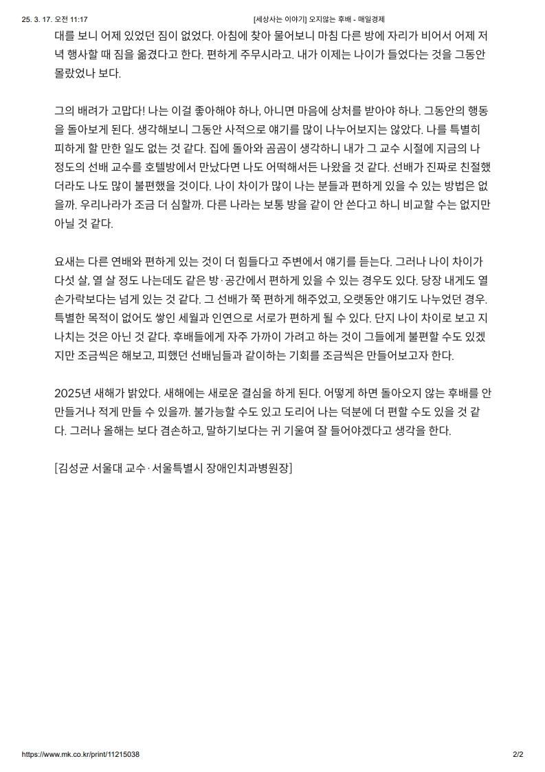 대문 보니 어제 있었던 집은 없었다. 
         아침에 찾아 물어보니 마침 다리 방에 자리가 비어서 어제 저녁 행사할 때 짐을 옮겼다고 한다. 
         편하게 주무시라고. 내가 이제 나이가 들었단 것을 그동안 몰랐나 보다.
         
         그의 배려가 고맙다. 
         나는 이걸 좋아해야 하나, 아니면 마음이 상해서 받아야 하나. 그동안의 행동을 돌아보게 된다. 
         생각해보니 그동안 사적으로 얘기를 많이 나누어지지는 않았다. 
         나를 특히 피해야 할 만한 일도 없던 것 같다. 
         집에 돌아가고 금요일 고수하니 내가 교수 시절의 지급이 지금의 정도로 선배 교수를 호칭하며 만났다면 나도 어땠겠는지 나왔을 것이다. 
         선배가 진짜 친절하면 더더욱 나도 많이 불편했을 것이다. 
         나이 차이가 많이 나는 분들과 편하게 있을 수 있는 방법은 없을까. 우리가 나라가 조금 더 심할까, 다른 나라로 보통 방을 같이 쓴다고 하니 비교할 수는 없지만 아닌 것 같다.
         
         요즘은 다른 면과 편하게 있는 것이 더 힘들다고 주변에서 얘기를 듣는다. 
         그러나 나이 차이가 다 살, 열 살 정도 나는 데도 같은 방·공간에서 편하게 있을 수 있는 경우도 있다. 당장 내게도 열 손가락대로는 넘게 있는 것 같다. 
         그 선배가 조금 편하게 해주었고, 오랫동안 얘기도 나누었던 경우. 특별한 목적이 없이도 쌓인 체력을 인내로서 관리하던 경우가 될 수 있다. 
         단지 나이 차이로 보고 지나치는 것은 아닌 것 같다. 
         후배들에게 자주 가까이 가려고 하는 것이 그들에게 불편할 수도 있겠지만 조금씩은 해보고, 피했던 선배님들과 같이하는 기회를 조금씩 만들어보자 한다.
         
         2025년 새해가 밝았다. 
         새해에는 새로운 결심을 하게 된다. 
         어떻게 하면 돌아오지 않는 후배를 안 만들거나 적게 만들 수 있을까. 불가능할 수도 있고 도리어 나는 덕분에 더 편할 수도 있을 것 같다. 그러나 올해는 보다 집중하고, 말하기보다는 귀 기울여 잘 들어야겠다고 생각을 한다.
         
         [김성균 서울대 교수 · 서울특별시 장애인치과병원장]
