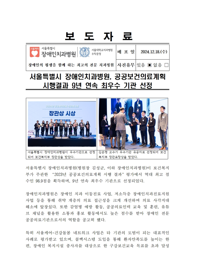 보도 자료
         서울특별시 장애인치과병원
         배포일 2024. 12. 18. (수)
         
         서울특별시 장애인치과병원, 공공보건의료계획 시행결과 9년 연속 최우수 기관 선정
         서울특별시 장애인치과병원(병원장 김정희, 이하 장애인치과병원)이 부처별 평가한 “2023년 공공보건의료계획 시행 결과” 평가에서 역대 최고 점수인 98.9점을 기록하며, 9년 연속 최우수 기관으로 선정되었다.
         
         장애인치과병원은 장애인 치과 이동진료 사업, 저소득층 장애인진료지원 사업 등을 통해 취약 계층의 의료 접근성을 크게 개선하며 그 성과가 세계적으로 향상되었다. 
         또한 각 병원별 평가를 통해, 공공보건의료 교육 및 환자, 유무선 기법의 발전에 노력하며, 점수도 높이 받아 장애인 전문가로서 공공의료계획의 역할을 강조했다.
         
         특히 서울특별시-건강보험 네트워크 사업을, 타 기관의 모범이 되는 대표적인 사례로 평가받고 있으며, 플랫폼시스템 도입을 통해 환자간접도를 높이는 한편, 장애인 복지시설 종사자를 대상으로 한 규정보고와 목표풀을 추진하였다.