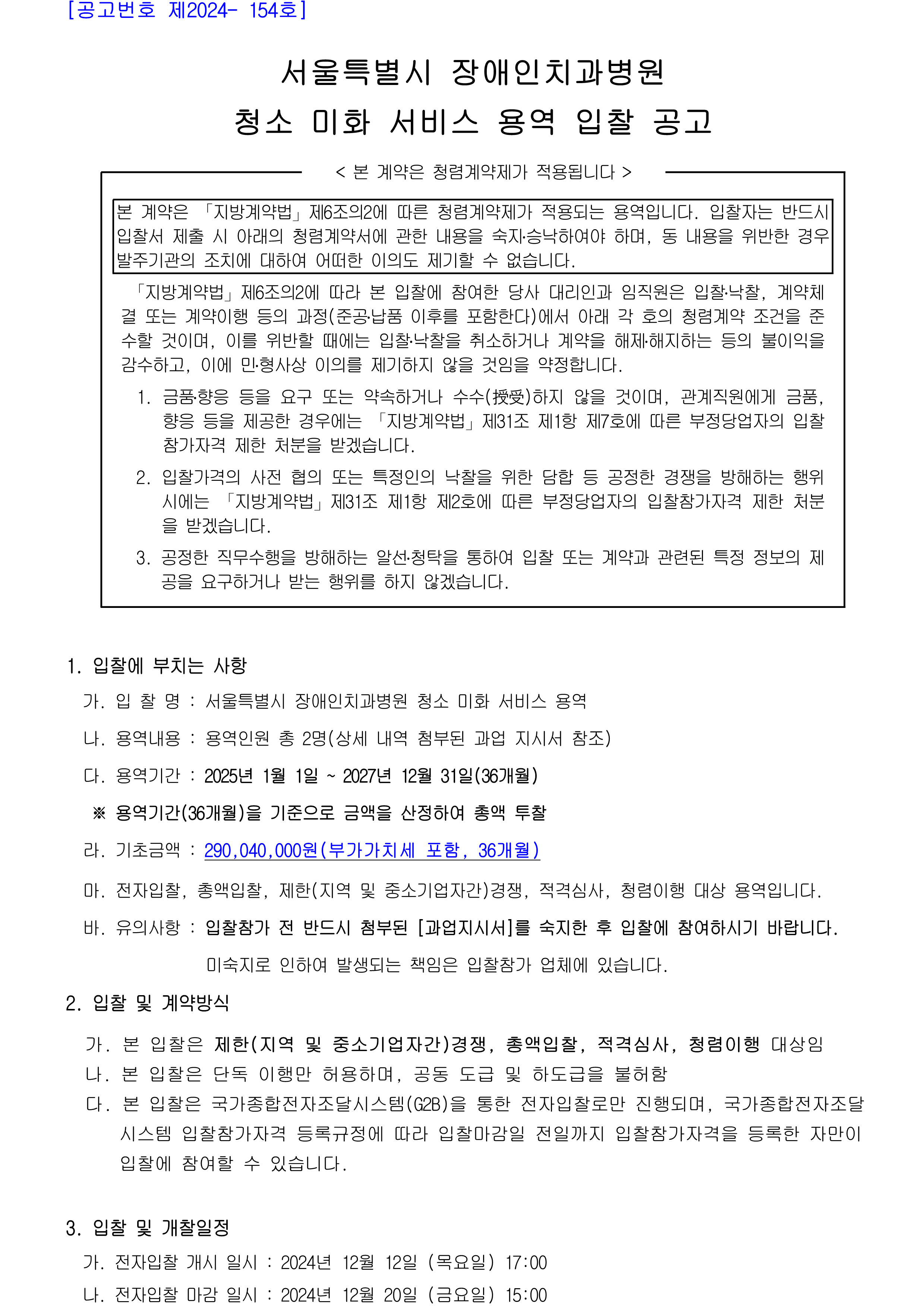 서울특별시 장애인치과병원
         청소 미화 서비스 용역 입찰 공고
         < 본 계약은 청렴계약제가 적용됩니다 >
         본 계약은 「지방계약법」제6조의2에 따른 청렴계약제가 적용되는 용역입니다.
         입찰자는 반드시 입찰서 제출 시 아래의 청렴계약서에 관한 내용을 숙지․승낙하여야 하며, 동 내용을 위반한 경우 발주기관의 조치에 대하여 어떠한 이의도 제기할 수 없습니다.

         「지방계약법」제6조의2에 따라 본 입찰에 참여한 당사 대리인과 임직원은 입찰․낙찰, 계약체결 또는 계약이행 등의 과정(준공․납품 이후를 포함한다)에서 아래 각 호의 청렴계약 조건을 준수할 것이며, 이를 위반할 때에는 입찰․낙찰을 취소하거나 계약을 해제․해지하는 등의 불이익을 감수하고, 이에 민․형사상 이의를 제기하지 않을 것임을 약정합니다.
          1. 금품․향응 등을 요구 또는 약속하거나 수수(授受)하지 않을 것이며, 관계직원에게 금품, 향응 등을 제공한 경우에는 「지방계약법」제31조 제1항 제7호에 따른 부정당업자의 입찰참가자격 제한 처분을 받겠습니다.
          2. 입찰가격의 사전 협의 또는 특정인의 낙찰을 위한 담합 등 공정한 경쟁을 방해하는 행위시에는 「지방계약법」제31조 제1항 제2호에 따른 부정당업자의 입찰참가자격 제한 처분을 받겠습니다.
          3. 공정한 직무수행을 방해하는 알선․청탁을 통하여 입찰 또는 계약과 관련된 특정 정보의 제공을 요구하거나 받는 행위를 하지 않겠습니다.

          1. 입찰에 부치는 사항
          가. 입 찰 명 : 서울특별시 장애인치과병원 청소 미화 서비스 용역
          나. 용역내용 : 용역인원 총 2명(상세 내역 첨부된 과업 지시서 참조)
          다. 용역기간 : 2025년 1월 1일 ~ 2027년 12월 31일(36개월)
           ※ 용역기간(36개월)을 기준으로 금액을 산정하여 총액 투찰
          라. 기초금액 : 290,040,000원(부가가치세 포함, 36개월)

          마. 전자입찰, 총액입찰, 제한(지역 및 중소기업자간)경쟁, 적격심사, 청렴이행 대상 용역입니다.
          바. 유의사항 : 입찰참가 전 반드시 첨부된 [과업지시서]를 숙지한 후 입찰에 참여하시기 바랍니다.
                         미숙지로 인하여 발생되는 책임은 입찰참가 업체에 있습니다.

          2. 입찰 및 계약방식
          가. 본 입찰은 제한(지역 및 중소기업자간)경쟁, 총액입찰, 적격심사, 청렴이행 대상임
          나. 본 입찰은 단독 이행만 허용하며, 공동 도급 및 하도급을 불허함
          다. 본 입찰은 국가종합전자조달시스템(G2B)을 통한 전자입찰로만 진행되며, 국가종합전자조달
              시스템 입찰참가자격 등록규정에 따라 입찰마감일 전일까지 입찰참가자격을 등록한 자만이
              입찰에 참여할 수 있습니다.

          3. 입찰 및 개찰일정
          가. 전자입찰 개시 일시 : 2024년 12월 12일 (목요일) 17:00
          나. 전자입찰 마감 일시 : 2024년 12월 20일 (금요일) 15:00