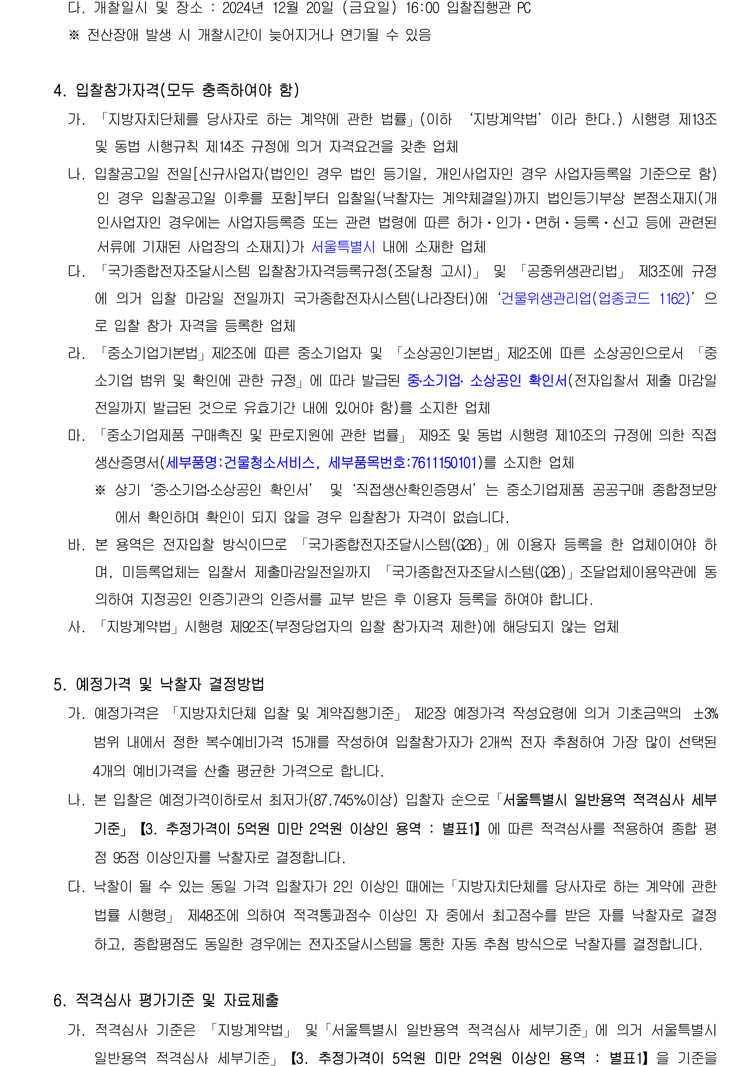 다. 개찰일시 및 장소 : 2024년 12월 20일 (금요일) 16:00 입찰집행관 PC
         ※ 전산장애 발생 시 개찰시간이 늦어지거나 연기될 수 있음

        4. 입찰참가자격(모두 충족하여야 함)
          가. 「지방자치단체를 당사자로 하는 계약에 관한 법률」(이하 ‘지방계약법’이라 한다.) 시행령 제13조 및 동법 시행규칙 제14조 규정에 의거 자격요건을 갖춘 업체
          나. 입찰공고일 전일[신규사업자(법인인 경우 법인 등기일, 개인사업자인 경우 사업자등록일 기준으로 함)인 경우 입찰공고일 이후를 포함]부터 입찰일(낙찰자는 계약체결일)까지 법인등기부상 본점소재지(개인사업자인 경우에는 사업자등록증 또는 관련 법령에 따른 허가ㆍ인가ㆍ면허ㆍ등록ㆍ신고 등에 관련된 서류에 기재된 사업장의 소재지)가 서울특별시 내에 소재한 업체
          다. 「국가종합전자조달시스템 입찰참가자격등록규정(조달청 고시)」 및 「공중위생관리법」 제3조에 규정에 의거 입찰 마감일 전일까지 국가종합전자시스템(나라장터)에‘건물위생관리업(업종코드 1162)’으로 입찰 참가 자격을 등록한 업체
          라. 「중소기업기본법」제2조에 따른 중소기업자 및 「소상공인기본법」제2조에 따른 소상공인으로서 「중소기업 범위 및 확인에 관한 규정」에 따라 발급된 중․소기업․ 소상공인 확인서(전자입찰서 제출 마감일 전일까지 발급된 것으로 유효기간 내에 있어야 함)를 소지한 업체
          마. 「중소기업제품 구매촉진 및 판로지원에 관한 법률」 제9조 및 동법 시행령 제10조의 규정에 의한 직접생산증명서(세부품명:건물청소서비스, 세부품목번호:7611150101)를 소지한 업체
              ※ 상기‘중․소기업․소상공인 확인서’ 및‘직접생산확인증명서’는 중소기업제품 공공구매 종합정보망에서 확인하며 확인이 되지 않을 경우 입찰참가 자격이 없습니다.
          바. 본 용역은 전자입찰 방식이므로 「국가종합전자조달시스템(G2B)」에 이용자 등록을 한 업체이어야 하며, 미등록업체는 입찰서 제출마감일전일까지 「국가종합전자조달시스템(G2B)」조달업체이용약관에 동의하여 지정공인 인증기관의 인증서를 교부 받은 후 이용자 등록을 하여야 합니다.
          사. 「지방계약법」시행령 제92조(부정당업자의 입찰 참가자격 제한)에 해당되지 않는 업체

        5. 예정가격 및 낙찰자 결정방법
          가. 예정가격은 「지방자치단체 입찰 및 계약집행기준」 제2장 예정가격 작성요령에 의거 기초금액의 ±3% 범위 내에서 정한 복수예비가격 15개를 작성하여 입찰참가자가 2개씩 전자 추첨하여 가장 많이 선택된 4개의 예비가격을 산출 평균한 가격으로 합니다.
          나. 본 입찰은 예정가격이하로서 최저가(87.745％이상) 입찰자 순으로「서울특별시 일반용역 적격심사 세부기준」【3. 추정가격이 5억원 미만 2억원 이상인 용역 : 별표1】에 따른 적격심사를 적용하여 종합 평점 95점 이상인자를 낙찰자로 결정합니다.
          다. 낙찰이 될 수 있는 동일 가격 입찰자가 2인 이상인 때에는「지방자치단체를 당사자로 하는 계약에 관한 법률 시행령」 제48조에 의하여 적격통과점수 이상인 자 중에서 최고점수를 받은 자를 낙찰자로 결정하고, 종합평점도 동일한 경우에는 전자조달시스템을 통한 자동 추첨 방식으로 낙찰자를 결정합니다.

        6. 적격심사 평가기준 및 자료제출
          가. 적격심사 기준은 「지방계약법」 및「서울특별시 일반용역 적격심사 세부기준」에 의거 서울특별시 일반용역 적격심사 세부기준」【3. 추정가격이 5억원 미만 2억원 이상인 용역 : 별표1】을 기준을 적용합니다. 