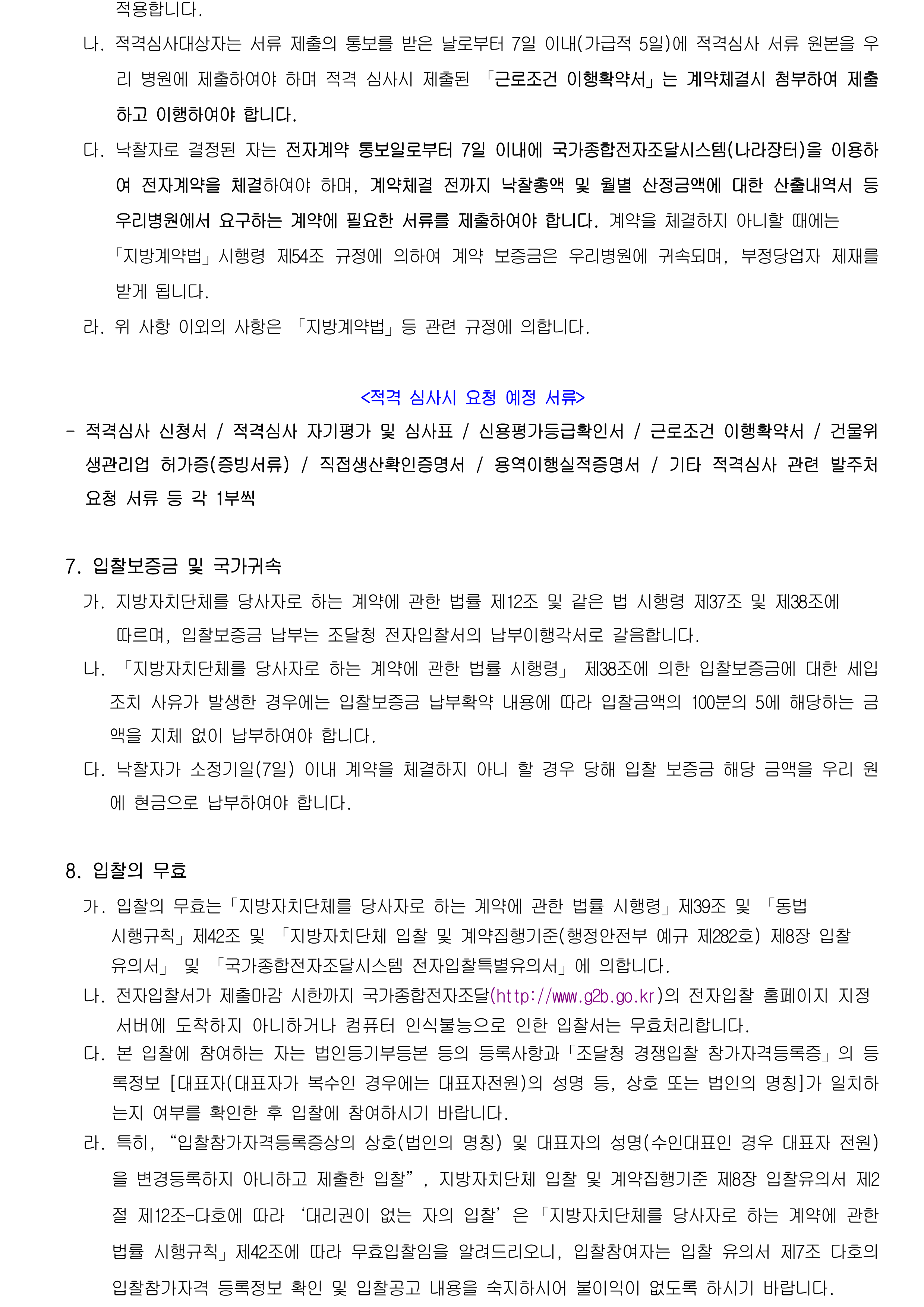나. 적격심사대상자는 서류 제출의 통보를 받은 날로부터 7일 이내(가급적 5일)에 적격심사 서류 원본을 우리 병원에 제출하여야 하며 적격 심사시 제출된 「근로조건 이행확약서」는 계약체결시 첨부하여 제출하고 이행하여야 합니다.
              다. 낙찰자로 결정된 자는 전자계약 통보일로부터 7일 이내에 국가종합전자조달시스템(나라장터)을 이용하여 전자계약을 체결하여야 하며, 계약체결 전까지 낙찰총액 및 월별 산정금액에 대한 산출내역서 등 우리병원에서 요구하는 계약에 필요한 서류를 제출하여야 합니다. 계약을 체결하지 아니할 때에는
                 「지방계약법」시행령 제54조 규정에 의하여 계약 보증금은 우리병원에 귀속되며, 부정당업자 제재를    받게 됩니다.
              라. 위 사항 이외의 사항은 「지방계약법」등 관련 규정에 의합니다.

            <적격 심사시 요청 예정 서류>
            - 적격심사 신청서 / 적격심사 자기평가 및 심사표 / 신용평가등급확인서 / 근로조건 이행확약서 / 건물위생관리업 허가증(증빙서류) / 직접생산확인증명서 / 용역이행실적증명서 / 기타 적격심사 관련 발주처 요청 서류 등 각 1부씩

            7. 입찰보증금 및 국가귀속
              가. 지방자치단체를 당사자로 하는 계약에 관한 법률 제12조 및 같은 법 시행령 제37조 및 제38조에
                  따르며, 입찰보증금 납부는 조달청 전자입찰서의 납부이행각서로 갈음합니다.
              나. 「지방자치단체를 당사자로 하는 계약에 관한 법률 시행령」 제38조에 의한 입찰보증금에 대한 세입조치 사유가 발생한 경우에는 입찰보증금 납부확약 내용에 따라 입찰금액의 100분의 5에 해당하는 금액을 지체 없이 납부하여야 합니다.
              다. 낙찰자가 소정기일(7일) 이내 계약을 체결하지 아니 할 경우 당해 입찰 보증금 해당 금액을 우리 원에 현금으로 납부하여야 합니다.

            8. 입찰의 무효
              가. 입찰의 무효는「지방자치단체를 당사자로 하는 계약에 관한 법률 시행령」제39조 및 「동법 시행규칙」제42조 및 「지방자치단체 입찰 및 계약집행기준(행정안전부 예규 제282호) 제8장 입찰 유의서」 및 「국가종합전자조달시스템 전자입찰특별유의서」에 의합니다.
              나. 전자입찰서가 제출마감 시한까지 국가종합전자조달(http://www.g2b.go.kr)의 전자입찰 홈페이지 지정
                  서버에 도착하지 아니하거나 컴퓨터 인식불능으로 인한 입찰서는 무효처리합니다.