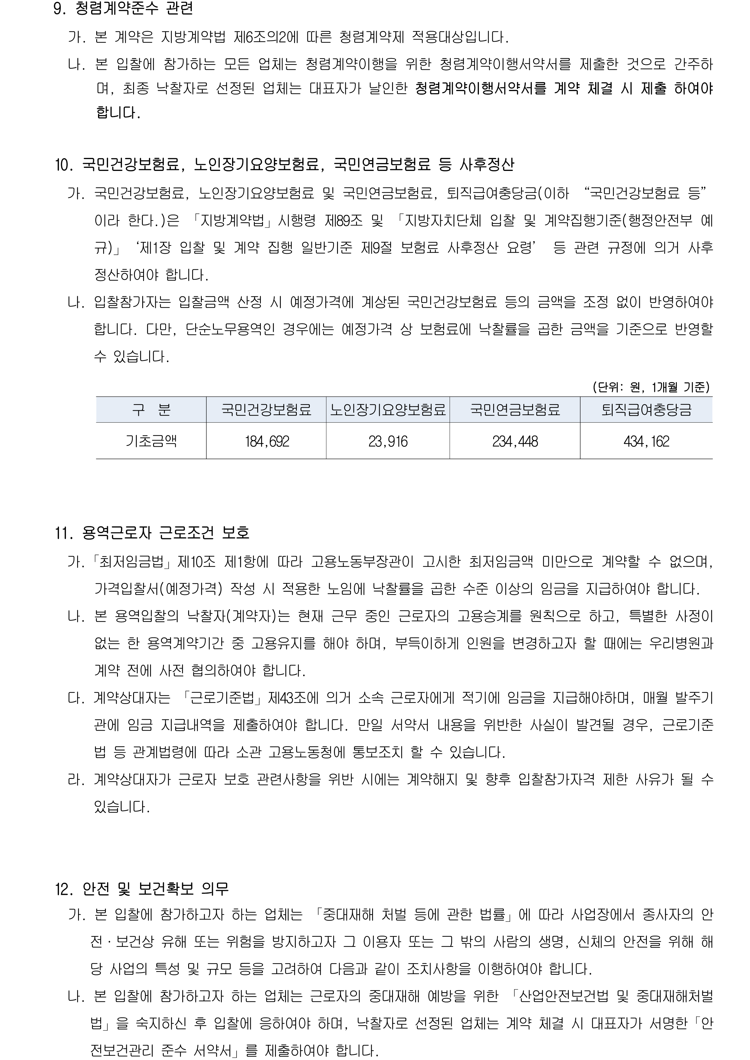 9. 청렴계약준수 관련
              가. 본 계약은 지방계약법 제6조의2에 따른 청렴계약제 적용대상입니다.
              나. 본 입찰에 참가하는 모든 업체는 청렴계약이행을 위한 청렴계약이행서약서를 제출한 것으로 간주하며, 최종 낙찰자로 선정된 업체는 대표자가 날인한 청렴계약이행서약서를 계약 체결 시 제출 하여야 합니다.

            10. 국민건강보험료, 노인장기요양보험료, 국민연금보험료 등 사후정산
              가. 국민건강보험료, 노인장기요양보험료 및 국민연금보험료, 퇴직급여충당금(이하 “국민건강보험료 등”이라 한다.)은 「지방계약법」시행령 제89조 및 「지방자치단체 입찰 및 계약집행기준(행정안전부 예규)」‘제1장 입찰 및 계약 집행 일반기준 제9절 보험료 사후정산 요령’ 등 관련 규정에 의거 사후 정산하여야 합니다.
              나. 입찰참가자는 입찰금액 산정 시 예정가격에 계상된 국민건강보험료 등의 금액을 조정 없이 반영하여야 합니다. 다만, 단순노무용역인 경우에는 예정가격 상 보험료에 낙찰률을 곱한 금액을 기준으로 반영할 수 있습니다.

             (단위: 원, 1개월 기준)
            구  분
            국민건강보험료
            노인장기요양보험료
            국민연금보험료
            퇴직급여충당금
            기초금액
            184,692
            23,916
            234,448
            434,162

            11. 용역근로자 근로조건 보호
              가.「최저임금법」제10조 제1항에 따라 고용노동부장관이 고시한 최저임금액 미만으로 계약할 수 없으며, 가격입찰서(예정가격) 작성 시 적용한 노임에 낙찰률을 곱한 수준 이상의 임금을 지급하여야 합니다.
              나. 본 용역입찰의 낙찰자(계약자)는 현재 근무 중인 근로자의 고용승계를 원칙으로 하고, 특별한 사정이 없는 한 용역계약기간 중 고용유지를 해야 하며, 부득이하게 인원을 변경하고자 할 때에는 우리병원과 계약 전에 사전 협의하여야 합니다.
              다. 계약상대자는 「근로기준법」제43조에 의거 소속 근로자에게 적기에 임금을 지급해야하며, 매월 발주기관에 임금 지급내역을 제출하여야 합니다. 만일 서약서 내용을 위반한 사실이 발견될 경우, 근로기준법 등 관계법령에 따라 소관 고용노동청에 통보조치 할 수 있습니다.
              라. 계약상대자가 근로자 보호 관련사항을 위반 시에는 계약해지 및 향후 입찰참가자격 제한 사유가 될 수 있습니다.

            12. 안전 및 보건확보 의무

            계약업체의 안전 및 보건 확보 의무사항
            (중대재해 처벌 등에 관한 법률 제4조, 제9조)
             1. 재해예방에 필요한 인력·예산·점검 등 안전보건관리체계의 구축 및 그 이행에 관한 조치
             2. 재해 발생 시 재발방지 대책의 수립 및 그 이행에 관한 조치
             3. 중앙행정기관·지자체가 관계 법령에 따라 개선, 시정 등을 명한 사항의 이행에 관한 조치
             4. 안전·보건 관계 법령에 따른 의무이행에 필요한 관리상의 조치
              가. 본 입찰에 참가하고자 하는 업체는 「중대재해 처벌 등에 관한 법률」에 따라 사업장에서 종사자의 안전·보건상 유해 또는 위험을 방지하고자 그 이용자 또는 그 밖의 사람의 생명, 신체의 안전을 위해 해당 사업의 특성 및 규모 등을 고려하여 다음과 같이 조치사항을 이행하여야 합니다.
              나. 본 입찰에 참가하고자 하는 업체는 근로자의 중대재해 예방을 위한 「산업안전보건법 및 중대재해처벌법」을 숙지하신 후 입찰에 응하여야 하며, 낙찰자로 선정된 업체는 계약 체결 시 대표자가 서명한「안전보건관리 준수 서약서」를 제출하여야 합니다.