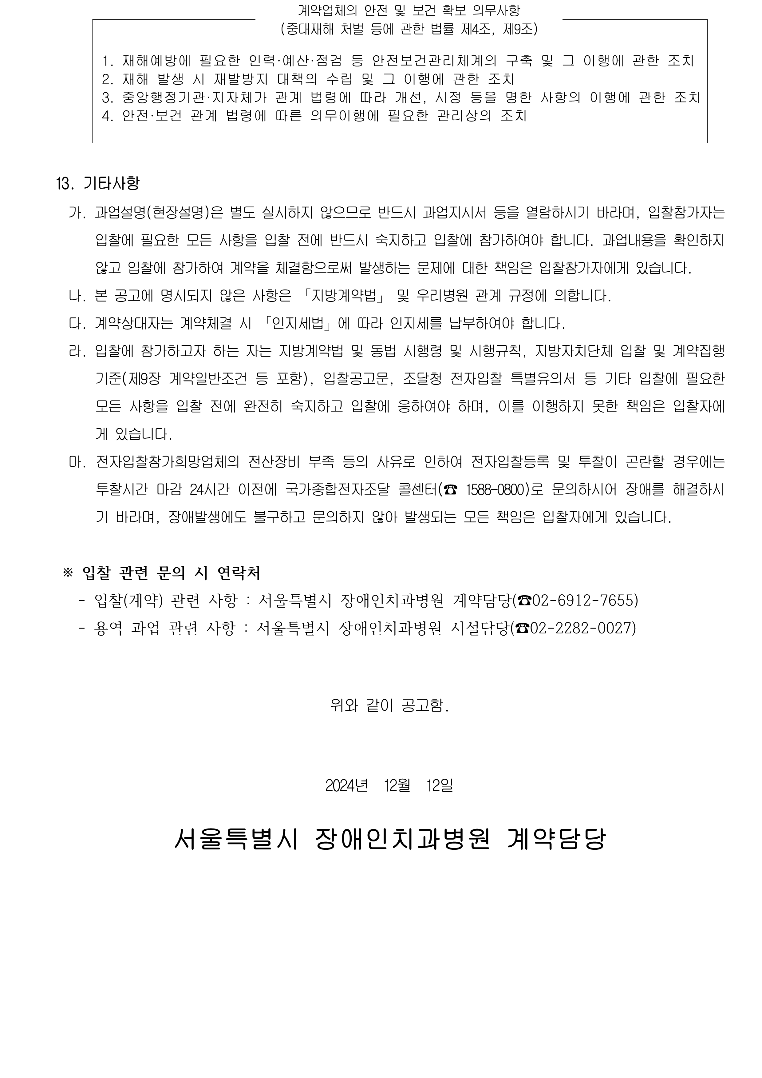 계약업체의 안전 및 보건 확보 의무사항(중대재해 처벌 등에 관한 법률 제4조, 제9조)

             1. 재해예방에 필요한 인력·예산·점검 등 안전보건관리체계의 구축 및 그 이행에 관한 조치
             2. 재해 발생 시 재발방지 대책의 수립 및 그 이행에 관한 조치
             3. 중앙행정기관·지자체가 관계 법령에 따라 개선, 시정 등을 명한 사항의 이행에 관한 조치
             4. 안전·보건 관계 법령에 따른 의무이행에 필요한 관리상의 조치
             
             13. 기타사항
              가. 과업설명(현장설명)은 별도 실시하지 않으므로 반드시 과업지시서 등을 열람하시기 바라며, 입찰참가자는 입찰에 필요한 모든 사항을 입찰 전에 반드시 숙지하고 입찰에 참가하여야 합니다. 과업내용을 확인하지 않고 입찰에 참가하여 계약을 체결함으로써 발생하는 문제에 대한 책임은 입찰참가자에게 있습니다. 
              나. 본 공고에 명시되지 않은 사항은 「지방계약법」 및 우리병원 관계 규정에 의합니다.
              다. 계약상대자는 계약체결 시 「인지세법」에 따라 인지세를 납부하여야 합니다.
              라. 입찰에 참가하고자 하는 자는 지방계약법 및 동법 시행령 및 시행규칙, 지방자치단체 입찰 및 계약집행기준(제9장 계약일반조건 등 포함), 입찰공고문, 조달청 전자입찰 특별유의서 등 기타 입찰에 필요한 모든 사항을 입찰 전에 완전히 숙지하고 입찰에 응하여야 하며, 이를 이행하지 못한 책임은 입찰자에게 있습니다.
              마. 전자입찰참가희망업체의 전산장비 부족 등의 사유로 인하여 전자입찰등록 및 투찰이 곤란할 경우에는 투찰시간 마감 24시간 이전에 국가종합전자조달 콜센터(☎ 1588-0800)로 문의하시어 장애를 해결하시기 바라며, 장애발생에도 불구하고 문의하지 않아 발생되는 모든 책임은 입찰자에게 있습니다.
            
             ※ 입찰 관련 문의 시 연락처
               - 입찰(계약) 관련 사항 : 서울특별시 장애인치과병원 계약담당(☎02-6912-7655)
               - 용역 과업 관련 사항 : 서울특별시 장애인치과병원 시설담당(☎02-2282-0027)
            
            위와 같이 공고함.
            2024년  12월  12일
            서울특별시 장애인치과병원 계약담당